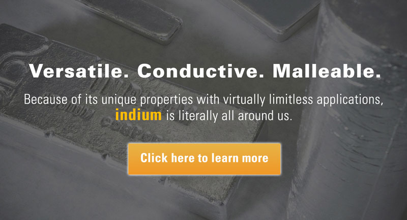 Versatile. Conductive. Malleable. Because of its unique properties with virtually limitless applications, indium is literally all around us. Click here to learn more.